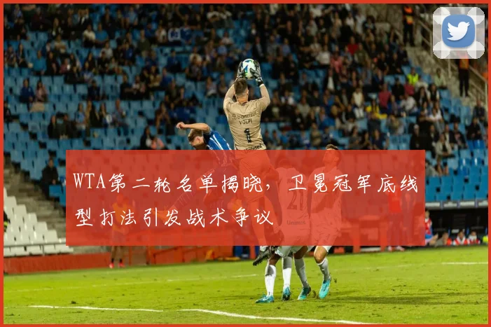 WTA第二轮名单揭晓，卫冕冠军底线型打法引发战术争议