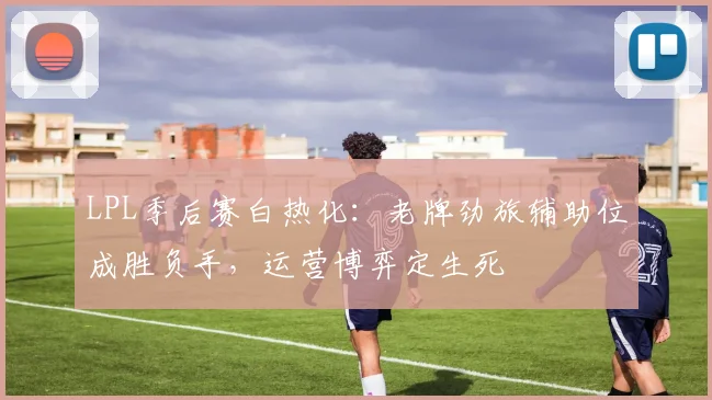 LPL季后赛白热化：老牌劲旅辅助位成胜负手，运营博弈定生死