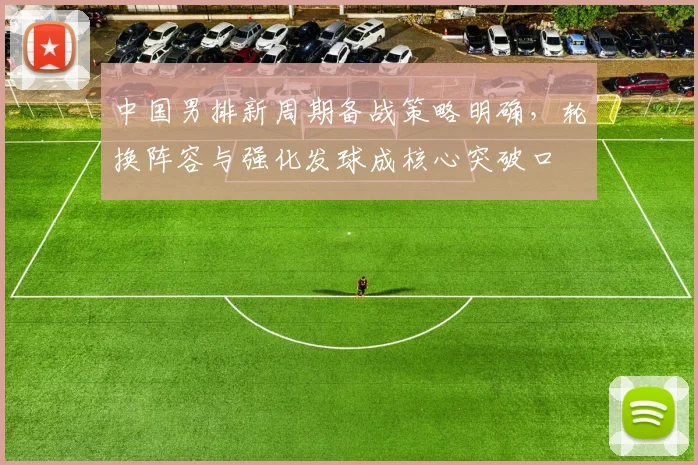 中国男排新周期备战策略明确，轮换阵容与强化发球成核心突破口