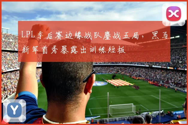 LPL季后赛边缘战队鏖战五局，黑马新军首秀暴露出训练短板