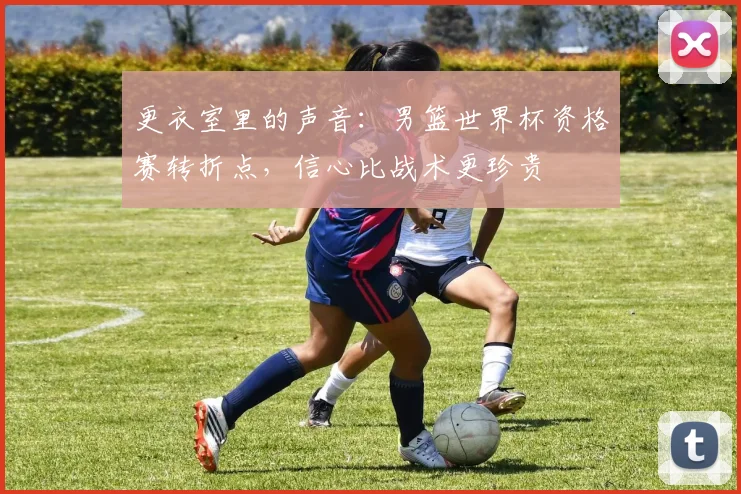 更衣室里的声音：男篮世界杯资格赛转折点，信心比战术更珍贵