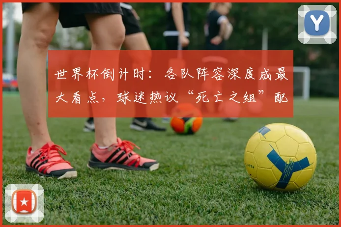 世界杯倒计时：各队阵容深度成最大看点，球迷热议“死亡之组”配置