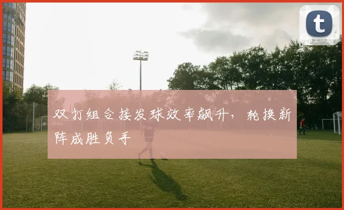 双打组合接发球效率飙升，轮换新阵成胜负手