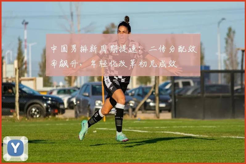 中国男排新周期提速：二传分配效率飙升，年轻化改革初见成效