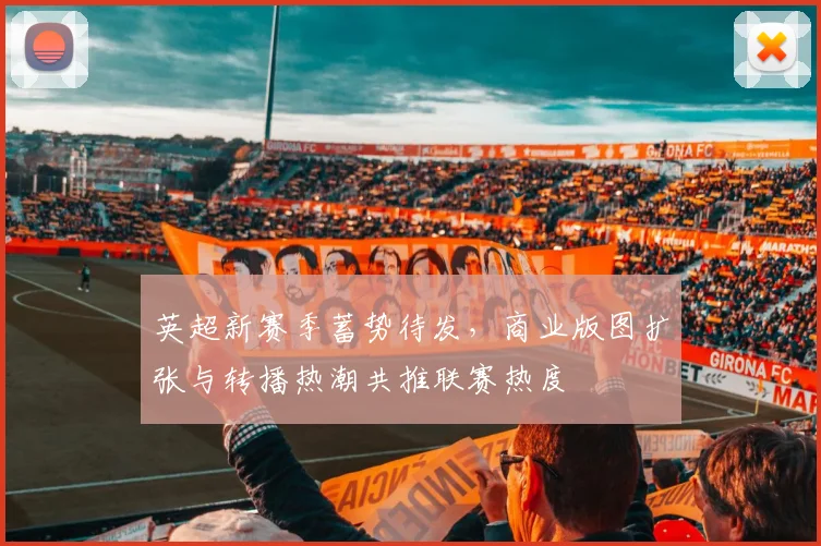 英超新赛季蓄势待发，商业版图扩张与转播热潮共推联赛热度