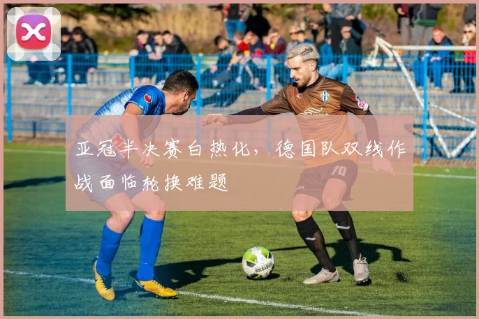 亚冠半决赛白热化，德国队双线作战面临轮换难题