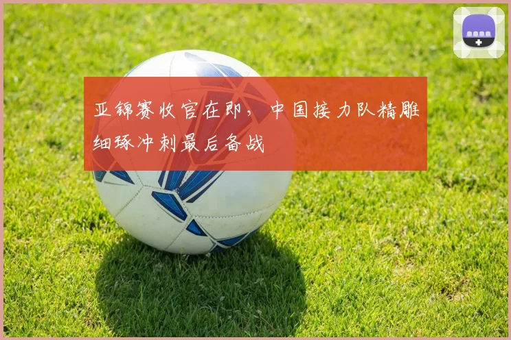 亚锦赛收官在即，中国接力队精雕细琢冲刺最后备战