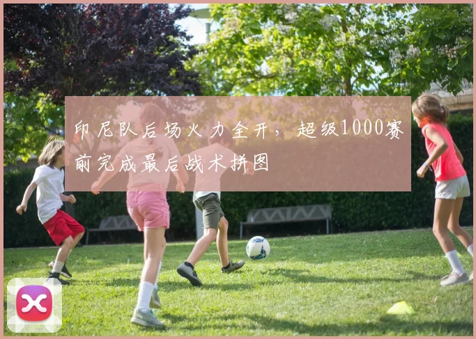 印尼队后场火力全开，超级1000赛前完成最后战术拼图