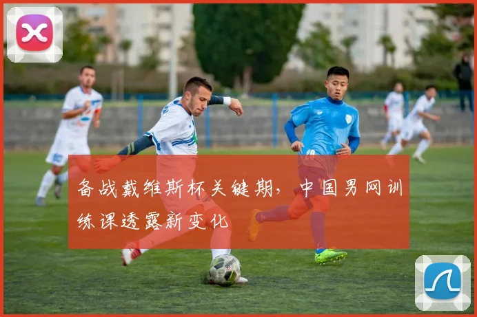 备战戴维斯杯关键期，中国男网训练课透露新变化