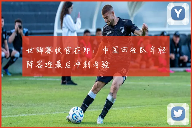 世锦赛收官在即，中国田径队年轻阵容迎最后冲刺考验
