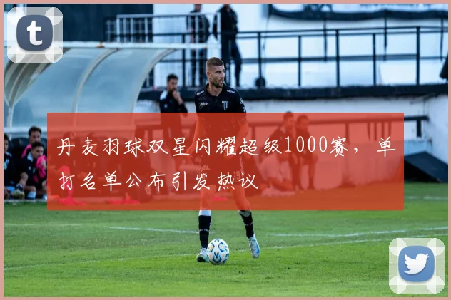 丹麦羽球双星闪耀超级1000赛，单打名单公布引发热议