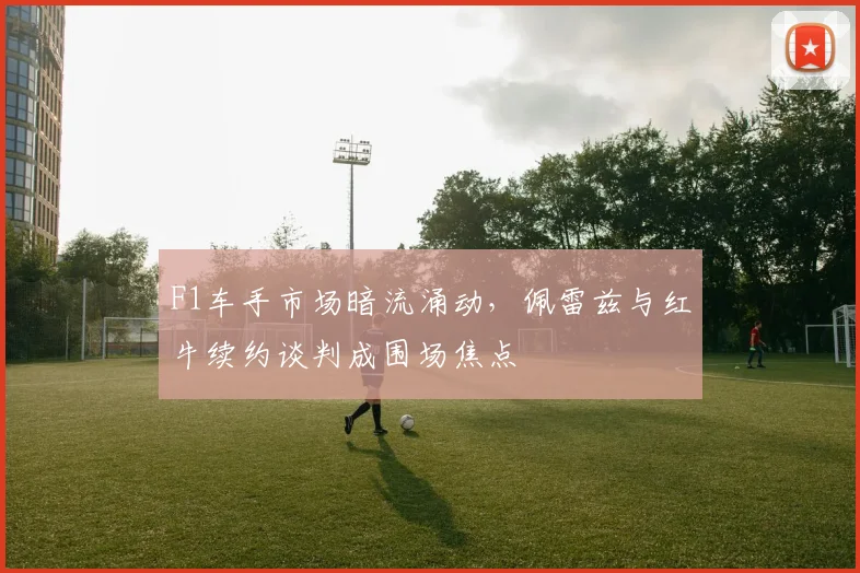 F1车手市场暗流涌动，佩雷兹与红牛续约谈判成围场焦点