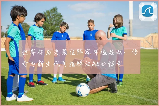 世界杯历史最佳阵容评选启动，传奇与新生代同框释放融合信号