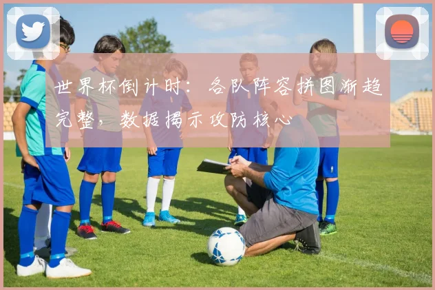 世界杯倒计时：各队阵容拼图渐趋完整，数据揭示攻防核心