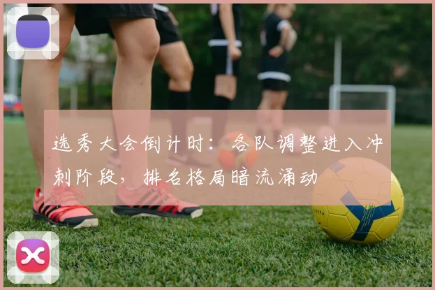 选秀大会倒计时：各队调整进入冲刺阶段，排名格局暗流涌动
