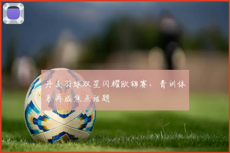 丹麦羽球双星闪耀欧锦赛，青训体系再成焦点话题