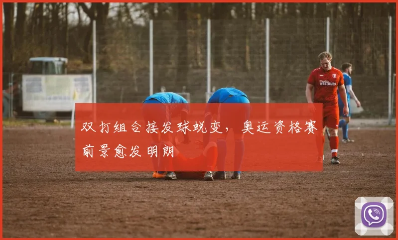 双打组合接发球蜕变，奥运资格赛前景愈发明朗